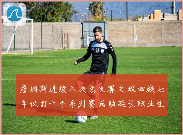詹姆斯连续八次总决赛之旅回顾七年仅打十个系列赛或助延长职业生涯