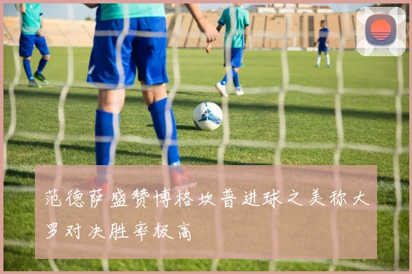 范德萨盛赞博格坎普进球之美称大罗对决胜率极高
