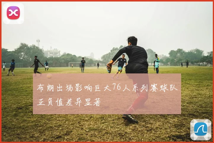 布朗出场影响巨大76人系列赛球队正负值差异显著