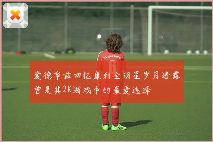 爱德华兹回忆康利全明星岁月透露曾是其2K游戏中的最爱选择