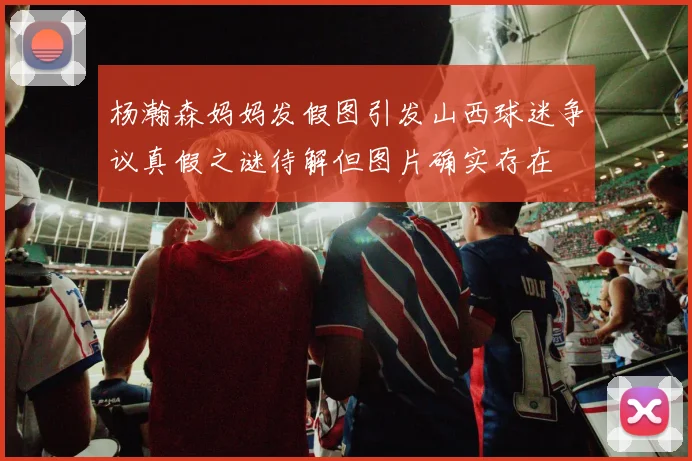 杨瀚森妈妈发假图引发山西球迷争议真假之谜待解但图片确实存在
