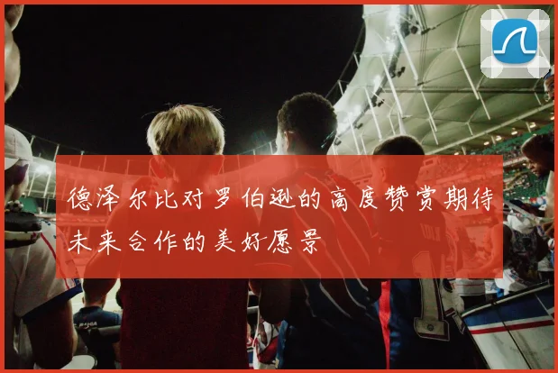 德泽尔比对罗伯逊的高度赞赏期待未来合作的美好愿景
