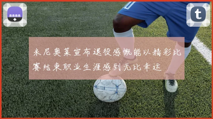 米尼奥莱宣布退役感慨能以精彩比赛结束职业生涯感到无比幸运
