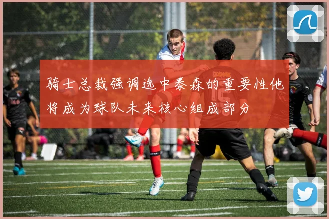 骑士总裁强调选中泰森的重要性他将成为球队未来核心组成部分