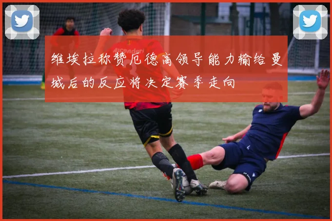 维埃拉称赞厄德高领导能力输给曼城后的反应将决定赛季走向