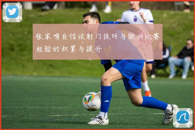 张家鸣自信谈射门技巧与欧洲比赛经验的积累与提升
